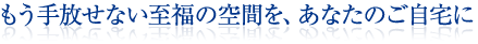 もう手放せない至福の空間を、あなたのご自宅に