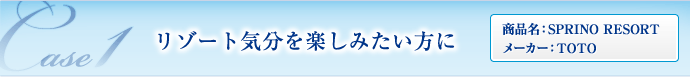 CASE01 リゾート気分を楽しみたい方に （商品名：SPRINO RESORT／メーカー：TOTO）