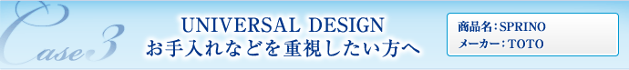 CASE03 UNIVERSAL DESIGN お手入れなどを重視したい方へ （商品名：SPRINO／メーカー：TOTO）