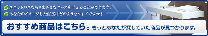 ユニットバスならさまざまなニーズを叶えることができます。あなたのイメージした浴室はどのようなタイプですか？おすすめ商品はこちら。きっとあなたが探していた商品が見つかります。